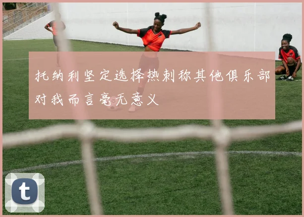 托纳利坚定选择热刺称其他俱乐部对我而言毫无意义