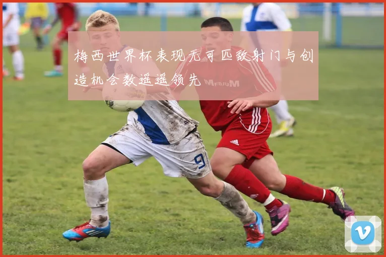 梅西世界杯表现无可匹敌射门与创造机会数遥遥领先