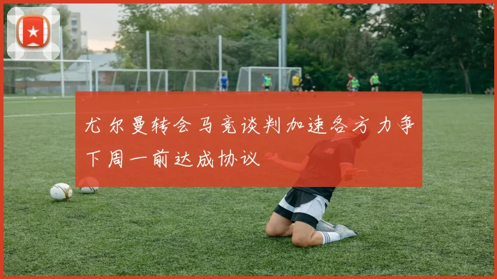 尤尔曼转会马竞谈判加速各方力争下周一前达成协议