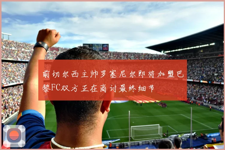 前切尔西主帅罗塞尼尔即将加盟巴黎FC双方正在商讨最终细节
