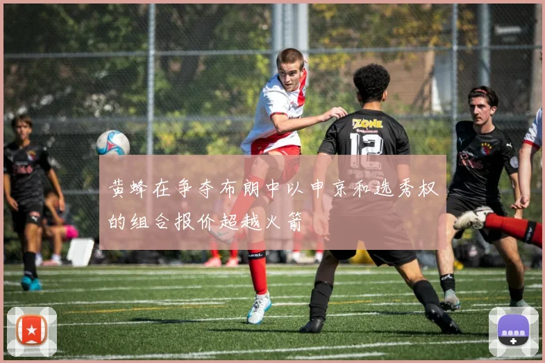 黄蜂在争夺布朗中以申京和选秀权的组合报价超越火箭