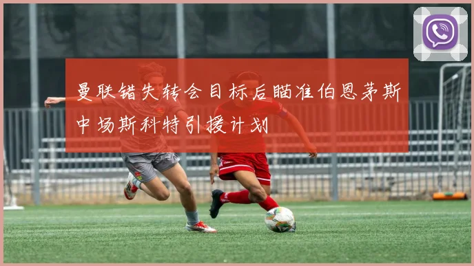 曼联错失转会目标后瞄准伯恩茅斯中场斯科特引援计划