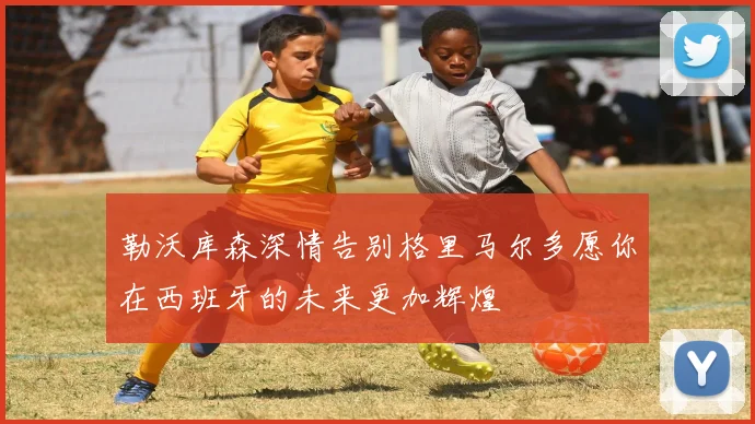 勒沃库森深情告别格里马尔多愿你在西班牙的未来更加辉煌