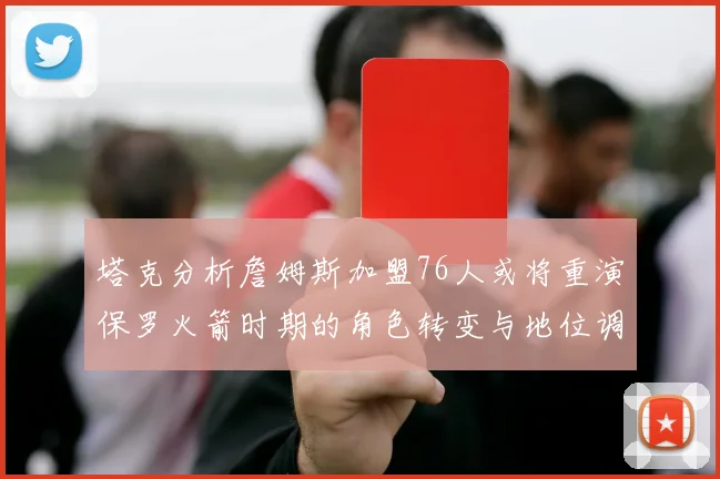 塔克分析詹姆斯加盟76人或将重演保罗火箭时期的角色转变与地位调整