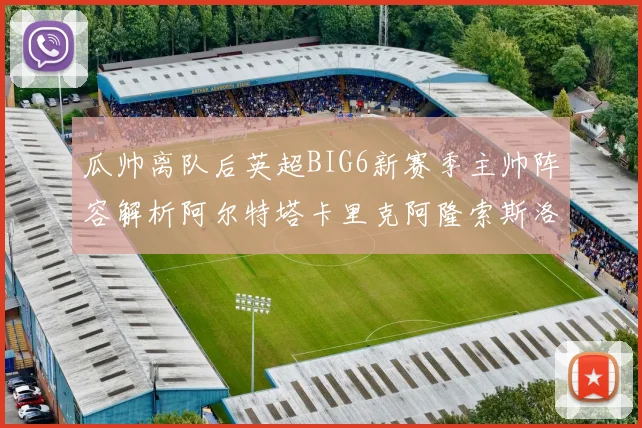 瓜帅离队后英超BIG6新赛季主帅阵容解析阿尔特塔卡里克阿隆索斯洛特的挑战与机遇
