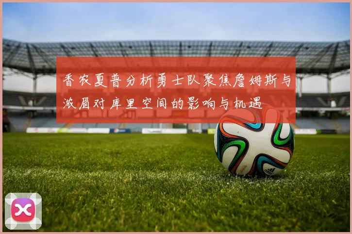 香农夏普分析勇士队聚焦詹姆斯与浓眉对库里空间的影响与机遇