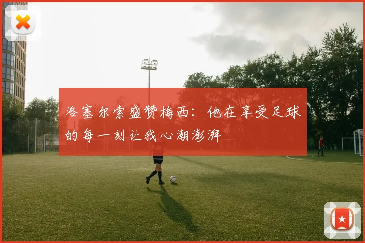 洛塞尔索盛赞梅西：他在享受足球的每一刻让我心潮澎湃