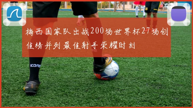 梅西国家队出战200场世界杯27场创佳绩并列最佳射手荣耀时刻