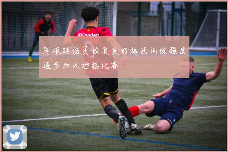 阿根廷伤员恢复良好梅西训练强度逐步加大迎接比赛