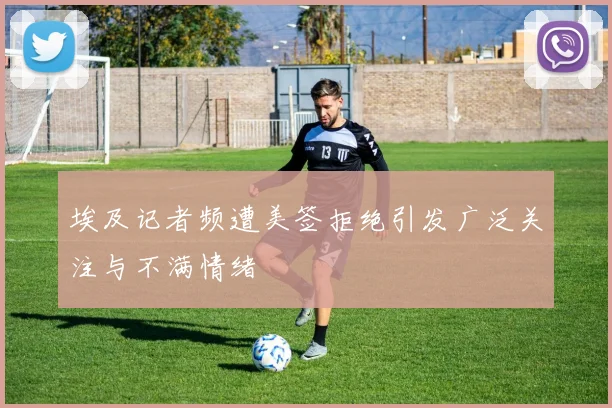 埃及记者频遭美签拒绝引发广泛关注与不满情绪
