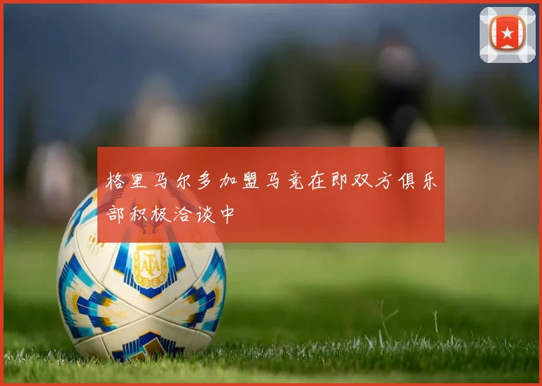 格里马尔多加盟马竞在即双方俱乐部积极洽谈中