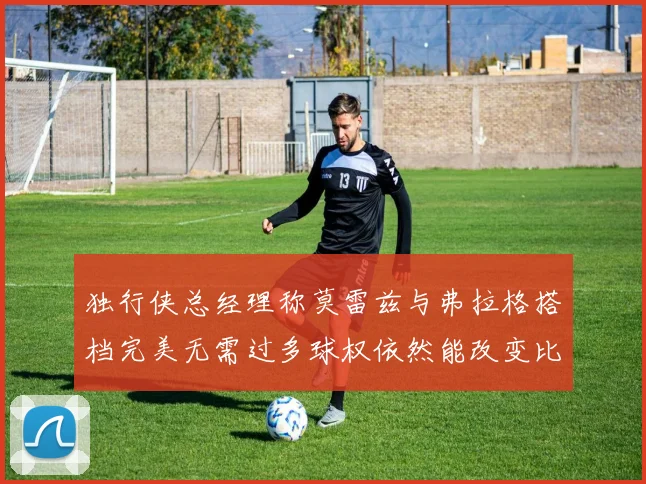 独行侠总经理称莫雷兹与弗拉格搭档完美无需过多球权依然能改变比赛局势