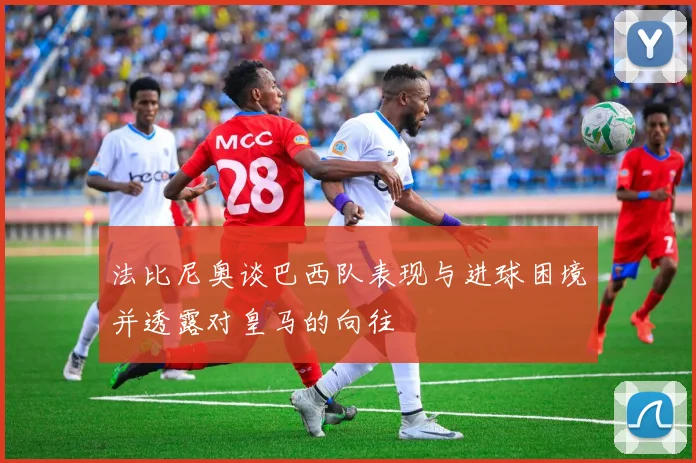 法比尼奥谈巴西队表现与进球困境并透露对皇马的向往