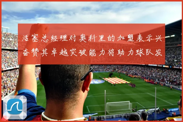 活塞总经理对奥科里的加盟表示兴奋赞其卓越突破能力将助力球队发展