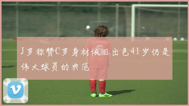 J罗称赞C罗身材依旧出色41岁仍是伟大球员的典范